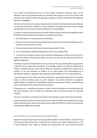 PLA D’ORGANITZACIÓ DE CENTRE PER AL CURS 2020-2021
ESCOLA SANTA EULÀLIA
En un entorn de convivència com és un centre escolar, la detecció precoç de casos i el seu
aïllament, així com la quarantena dels seus contactes més estrets, és una de les mesures més
rellevants per mantenir entorns de seguretat i preservar al màxim l’assoliment dels objectius
educatius i pedagògics.
Per tant, en el nostre centre escolar s’aplicarà de forma estricte el protocol d’actuació dictat per
les autoritats educatives i sanitàries en cas de detectar una sospita de cas que inclou la ràpida
coordinació entre els serveis territorials d’Educació i de salut pública.
En essència, davant d'una persona que comença a desenvolupar símptomes compatibles amb la
COVID-19 al centre educatiu ha de realitzar les següents actuacions:
1. Se l’ha de portar a un espai separat d'ús individual.
2. S’ha de col·locar una mascareta quirúrgica (tant a la persona que ha iniciat símptomes com a
la persona que quedi al seu càrrec).
3. S’ha de contactar amb la família per tal que vingui a buscar l’infant.
4. En cas de presentar símptomes de gravetat s’ha de trucar també al 061.
5. El centre ha de contactar amb el servei territorial d’Educació per informar de la situació i a
través d’ells amb el servei de salut pública. Hi haurà una persona de referència de SSTT per
agilitzar les gestions.
La família o la persona amb símptomes ha de contactar amb el seu CAP de referència per valorar
la situació i fer les actuacions necessàries. Si es decideix realitzar una PCR per a SARS-CoV-2,
l’infant i la família amb qui conviu hauran d’estar en aïllament al domicili fins conèixer-ne el
resultat. En cas que finalment es confirmi el cas, Salut Pública serà l'encarregada de la
identificació, aïllament i seguiment dels contactes estrets establint, si cal, la seva quarantena.
La comunicació entre els serveis territorials d’Educació i Salut pública garantirà la coordinació
fluïda, en última instància, entre el centre educatiu i els serveis territorials de vigilància
epidemiològica encarregats de l’estratègia de control de brot que pot incloure, en determinats
casos, el tancament total o parcial del centre educatiu.
En qualsevol cas, l’escalada de decisions en relació amb el tancament de l’activitat presencial
del centre educatiu serà el resultat de la valoració, sobre el terreny, per part de l’autoritat
sanitària.
Si hi ha un cas positiu se’n farà la comunicació a l’Ajuntament a través dels Serveis Territorials.
L’equip d’atenció primària de referència del centre educatiu (CAP) està a disposició de l’equip
directiu del centre per a mesures de consell sanitari sobre la COVID-19. Hi haurà una persona de
referència per agilitzar les consultes.
PLA DE TREBALL DEL CENTRE EDUCATIU EN CONFINAMENT
Aquest Pla està pensat per quan no sigui possible mantenir la presencialitat a l’escola tant de
l’alumnat com del professorat per l’aparició d’un brot del virus en algun moment del curs. Per
la seva elaboració s’han tingut en compte les recomanacions de de la Direcció General
 