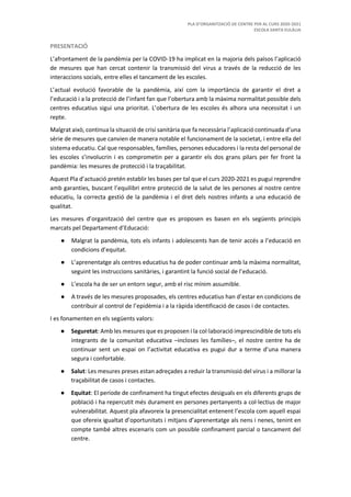 PLA D’ORGANITZACIÓ DE CENTRE PER AL CURS 2020-2021
ESCOLA SANTA EULÀLIA
PRESENTACIÓ
L’afrontament de la pandèmia per la COVID-19 ha implicat en la majoria dels països l’aplicació
de mesures que han cercat contenir la transmissió del virus a través de la reducció de les
interaccions socials, entre elles el tancament de les escoles.
L’actual evolució favorable de la pandèmia, així com la importància de garantir el dret a
l’educació i a la protecció de l’infant fan que l’obertura amb la màxima normalitat possible dels
centres educatius sigui una prioritat. L’obertura de les escoles és alhora una necessitat i un
repte.
Malgrat això, continua la situació de crisi sanitària que fa necessària l’aplicació continuada d’una
sèrie de mesures que canvien de manera notable el funcionament de la societat, i entre ella del
sistema educatiu. Cal que responsables, famílies, persones educadores i la resta del personal de
les escoles s’involucrin i es comprometin per a garantir els dos grans pilars per fer front la
pandèmia: les mesures de protecció i la traçabilitat.
Aquest Pla d’actuació pretén establir les bases per tal que el curs 2020-2021 es pugui reprendre
amb garanties, buscant l’equilibri entre protecció de la salut de les persones al nostre centre
educatiu, la correcta gestió de la pandèmia i el dret dels nostres infants a una educació de
qualitat.
Les mesures d’organització del centre que es proposen es basen en els següents principis
marcats pel Departament d’Educació:
● Malgrat la pandèmia, tots els infants i adolescents han de tenir accés a l’educació en
condicions d’equitat.
● L’aprenentatge als centres educatius ha de poder continuar amb la màxima normalitat,
seguint les instruccions sanitàries, i garantint la funció social de l’educació.
● L’escola ha de ser un entorn segur, amb el risc mínim assumible.
● A través de les mesures proposades, els centres educatius han d’estar en condicions de
contribuir al control de l’epidèmia i a la ràpida identificació de casos i de contactes.
I es fonamenten en els següents valors:
● Seguretat: Amb les mesures que es proposen i la col·laboració imprescindible de tots els
integrants de la comunitat educativa –incloses les famílies–, el nostre centre ha de
continuar sent un espai on l’activitat educativa es pugui dur a terme d’una manera
segura i confortable.
● Salut: Les mesures preses estan adreçades a reduir la transmissió del virus i a millorar la
traçabilitat de casos i contactes.
● Equitat: El període de confinament ha tingut efectes desiguals en els diferents grups de
població i ha repercutit més durament en persones pertanyents a col·lectius de major
vulnerabilitat. Aquest pla afavoreix la presencialitat entenent l’escola com aquell espai
que ofereix igualtat d’oportunitats i mitjans d’aprenentatge als nens i nenes, tenint en
compte també altres escenaris com un possible confinament parcial o tancament del
centre.
 