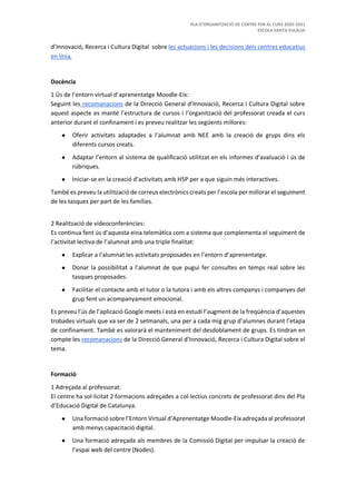 PLA D’ORGANITZACIÓ DE CENTRE PER AL CURS 2020-2021
ESCOLA SANTA EULÀLIA
d’Innovació, Recerca i Cultura Digital sobre les actuacions i les decisions dels centres educatius
en línia.
Docència
1 Ús de l’entorn virtual d’aprenentatge Moodle-Eix:
Seguint les recomanacions de la Direcció General d’Innovació, Recerca i Cultura Digital sobre
aquest aspecte es manté l’estructura de cursos i l’organització del professorat creada el curs
anterior durant el confinament i es preveu realitzar les següents millores:
● Oferir activitats adaptades a l’alumnat amb NEE amb la creació de grups dins els
diferents cursos creats.
● Adaptar l’entorn al sistema de qualificació utilitzat en els informes d’avaluació i ús de
rúbriques.
● Iniciar-se en la creació d’activitats amb H5P per a que siguin més interactives.
També es preveu la utilització de correus electrònics creats per l’escola per millorar el seguiment
de les tasques per part de les famílies.
2 Realització de videoconferències:
Es continua fent ús d’aquesta eina telemàtica com a sistema que complementa el seguiment de
l’activitat lectiva de l’alumnat amb una triple finalitat:
● Explicar a l’alumnat les activitats proposades en l’entorn d’aprenentatge.
● Donar la possibilitat a l’alumnat de que pugui fer consultes en temps real sobre les
tasques proposades.
● Facilitar el contacte amb el tutor o la tutora i amb els altres companys i companyes del
grup fent un acompanyament emocional.
Es preveu l’ús de l’aplicació Google meets i està en estudi l’augment de la freqüència d’aquestes
trobades virtuals que va ser de 2 setmanals, una per a cada mig grup d’alumnes durant l’etapa
de confinament. També es valorarà el manteniment del desdoblament de grups. Es tindran en
compte les recomanacions de la Direcció General d’Innovació, Recerca i Cultura Digital sobre el
tema.
Formació
1 Adreçada al professorat:
El centre ha sol·licitat 2 formacions adreçades a col·lectius concrets de professorat dins del Pla
d’Educació Digital de Catalunya.
● Una formació sobre l’Entorn Virtual d’Aprenentatge Moodle-Eix adreçada al professorat
amb menys capacitació digital.
● Una formació adreçada als membres de la Comissió Digital per impulsar la creació de
l’espai web del centre (Nodes).
 