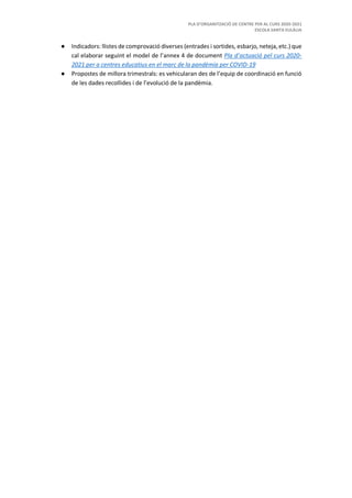 PLA D’ORGANITZACIÓ DE CENTRE PER AL CURS 2020-2021
ESCOLA SANTA EULÀLIA
● Indicadors: llistes de comprovació diverses (entrades i sortides, esbarjo, neteja, etc.) que
cal elaborar seguint el model de l’annex 4 de document Pla d’actuació pel curs 2020-
2021 per a centres educatius en el marc de la pandèmia per COVID-19
● Propostes de millora trimestrals: es vehicularan des de l’equip de coordinació en funció
de les dades recollides i de l’evolució de la pandèmia.
 