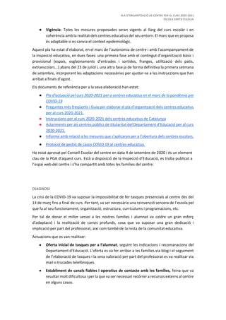 PLA D’ORGANITZACIÓ DE CENTRE PER AL CURS 2020-2021
ESCOLA SANTA EULÀLIA
● Vigència: Totes les mesures proposades seran vigents al llarg del curs escolar i en
coherència amb la realitat dels centres educatius del seu entorn. El marc que es proposa
és adaptable si es canvia el context epidemiològic.
Aquest pla ha estat d’elaborat, en el marc de l’autonomia de centre i amb l’acompanyament de
la inspecció educativa, en dues fases: una primera fase amb el contingut d’organització bàsic i
provisional (espais, esglaonaments d’entrades i sortides, franges, utilització dels patis,
extraescolars...) abans del 23 de juliol i, una altra fase ja de forma definitiva la primera setmana
de setembre, incorporant les adaptacions necessàries per ajustar-se a les instruccions que han
arribat a finals d’agost.
Els documents de referència per a la seva elaboració han estat:
● Pla d’actuació pel curs 2020-2021 per a centres educatius en el marc de la pandèmia per
COVID-19
● Preguntes més freqüents i Guia per elaborar el pla d’organització dels centres educatius
per al curs 2020-2021.
● Instruccions per al curs 2020-2021 dels centres educatius de Catalunya
● Aclariments per als centres públics de titularitat del Departament d’Educació per al curs
2020-2021.
● Informe amb relació a les mesures que s’aplicaran per a l’obertura dels centres escolars.
● Protocol de gestió de casos COVID 19 al centres educatius.
Ha estat aprovat pel Consell Escolar del centre en data 4 de setembre de 2020 i és un element
clau de la PGA d’aquest curs. Està a disposició de la Inspecció d’Educació, es troba publicat a
l’espai web del centre i s’ha compartit amb totes les famílies del centre.
DIAGNOSI
La crisi de la COVID-19 va suposar la impossibilitat de fer tasques presencials al centre des del
13 de març fins a final de curs. Per tant, va ser necessària una reinvenció sencera de l’escola pel
que fa al seu funcionament, organització, estructura, currículums i programacions, etc.
Per tal de donar el millor servei a les nostres famílies i alumnat va caldre un gran esforç
d’adaptació i la realització de canvis profunds, cosa que va suposar una gran dedicació i
implicació per part del professorat, així com també de la resta de la comunitat educativa.
Actuacions que es van realitzar:
● Oferta inicial de tasques per a l’alumnat, seguint les indicacions i recomanacions del
Departament d’Educació. L’oferta es va fer arribar a les famílies via blog i el seguiment
de l’elaboració de tasques i la seva valoració per part del professorat es va realitzar via
mail o trucades telefòniques.
● Establiment de canals fiables i operatius de contacte amb les famílies, feina que va
resultar molt dificultosa i per la que va ser necessari recórrer a recursos externs al centre
en alguns casos.
 