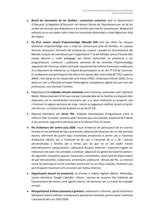 PLA D’ORGANITZACIÓ DE CENTRE PER AL CURS 2020-2021
ESCOLA SANTA EULÀLIA
● Recull de necessitats de les famílies i actuacions conjuntes amb el Departament
d’Educació, la Regidoria d’Educació i els Serveis Socials de l’Ajuntament per tal de fer
arribar els recursos que disposàvem a les famílies que més ho necessitaven. Malgrat els
esforços no es van poder cobrir totes les necessitats detectades a nivell digital per falta
de mitjans.
● Ús d’un entorn virtual d’aprenentatge (Moodle EIX) tant per oferir les tasques
setmanals d’aprenentatge com a mitjà de comunicació amb les famílies. Va suposar
diverses actuacions: formació del professorat, creació i posada en funcionament del
Moodle, tasques de coordinació per l’organització i l’ús del Moodle, presa d’acords dels
equips docents a nivell pedagògic per donar continuïtat no presencial a les
programacions, confecció i publicació setmanal de les activitats d’aprenentatge,
seguiment de l’alumnat, anàlisi setmanal i ajustament de l’oferta d’activitats i elaboració
d’un document de referència. La mitjana de participació va ser del 77.5% de l’alumnat.
Es va observar una participació més alta en les classes dels cicles mitjà (87.5%) i superior
(84%) i més baixa en les classes del cicle inicial (74%) i d’educació infantil (62%). Es va
observar com a dificultat principal l’heterogènia competència digital tant per part del
professorat, com alumnat i famílies.
● Organització de trobades virtuals setmanals amb l’alumnat, realitzades amb l’aplicació
Meets. Malauradament el fet que una part considerable de les famílies no disposés dels
dispositius i/o la connectivitat necessària per a la seva realització va propiciar que
s’iniciéssin la segona quinzena de maig i només es poguessin realitzar durant el darrer
mes de curs. La mitjana de participació va ser de 67.5%.
● Represa telemàtica del servei TEA: trobades telemàtiques d’organització entre la
referent TEA i el centre, contacte amb l’alumnat que calia atendre, ampliació de l’oferta
a nou alumnat, seguiment setmanal entre la referent TEA i el centre.
● Pla d’obertura del centre juny 2020: recull d’intenció de participació de les nostres
famílies en les activitats de tipus presencials; detecció de situacions de risc del personal
docent, oferiment de quatre tipus d’activitats presencials al centre: per a l’alumnat
d’educació infantil, per a l’alumnat de 6è, per a l’alumnat de 1r a 5è i atenció
personalitzada a famílies per a temes que no que no es van poder tractar
telemàticament; reorganització i adequació d’espais (interiors i exteriors) segons les
indicacions de salut i les activitats a realitzar; adquisició i/o gestió de material sanitari i
de seguretat: mampares, guants, mascaretes, termòmetre, instal·lació de dispensadors
de gel hidroalcohòlic; elaboració, presentació, publicació i difusió del Pla. La intenció
inicial de participació en les activitats presencials va ser força reduïda, finalment una
part d’aquest l’alumnat no hi va assistir per motius diversos.
● Organització docent no presencial: ús d’eines o mitjans digitals (Meets, WhatsApp,
correu electrònic, Google Calendar i Drive) i represa de reunions (les habituals pel
funcionament del centre, amb agents externs, de formació, etc.) a través de trobades
virtuals.
● Reorganització d’altres processos o gestions: avaluacions i informes, gestió econòmica
(devolució import colònies i compensació aportacions famílies), preinscripció i matrícula
i tancament del curs 2019-2020.
 