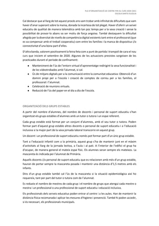 PLA D’ORGANITZACIÓ DE CENTRE PER AL CURS 2020-2021
ESCOLA SANTA EULÀLIA
Cal destacar que al llarg de tot aquest procés ens vam trobar amb infinitat de dificultats que vam
haver d’anar superant sobre la marxa, donada la incertesa de tot plegat. Haver d’oferir un servei
educatiu de qualitat de manera telemàtica amb tan poc temps per a la seva creació i sense la
possibilitat de provar-lo abans va ser motiu de força angoixa. També destaquem la dificultat
afegida per la diversitat de nivells de competència digital existents tant entre el professorat (que
es va compensar amb el treball cooperatiu) com entre les famílies i la manca de dispositius i/o
connectivitat d’una bona part d’elles.
D’altra banda, valorem positivament la feina feta com a punt de partida i trampolí de cara el nou
curs que iniciem el setembre de 2020. Algunes de les actuacions previstes sorgeixen de les
practicades durant el període de confinament:
● Manteniment de l’ús de l’entorn virtual d’aprenentatge redirigint la seva funcionalitat i
de les videotrobades amb l’alumnat, si cal.
● Ús de mitjans digitals per a la comunicació entre la comunitat educativa: Obtenció d’un
domini propi per a l’escola i creació de comptes de correu per a les famílies, el
professorat i l’alumnat.
● Celebració de reunions virtuals.
● Reducció de l’ús del paper en el dia a dia de l’escola.
ORGANITZACIÓ DELS GRUPS ESTABLES
A partir del nombre d’alumnes, del nombre de docents i personal de suport educatiu s’han
organitzat els grups estables d’alumnes amb un tutor o tutora i un espai referent.
Cada grup estable està format per un conjunt d’alumnes, amb el seu tutor o tutora. Poden
formar part d’aquest grup estable altres docents o personal de suport educatiu i a l’educació
inclusiva si la major part de la seva jornada laboral transcorre en aquest grup.
Un docent i un professional de suport educatiu només pot formar part d’un únic grup estable.
Tant a l’educació infantil com a la primària, aquest grup s’ha de mantenir junt en el màxim
d’activitats al llarg de la jornada lectiva, a l’aula i al pati. A l’interior de l’edifici el grup ha
d’ocupar, de manera general el mateix espai físic. Els alumnes seran sempre els mateixos. La
mascareta és indicada per l’alumnat de Primària.
Aquells docents i/o personal de suport educatiu que es relacionen amb més d’un grup estable,
hauran de portar sempre la mascareta posada i mantenir una distància d’1,5 metres amb els
infants.
Dins d’un grup estable també cal l’ús de la mascareta si la situació epidemiològica així ho
requereix, tant per part del tutor o tutora com de l’alumnat.
Es redueix el nombre de mestres de cada grup i el nombre de grups que atengui cada mestre o
mestra i un professional o una professional de suport educatiu i educació inclusiva.
Els professionals dels serveis educatius poden entrar al centre i a les aules. Han de mantenir la
distància física recomanada i aplicar les mesures d’higiene i prevenció. També hi poden accedir,
si és necessari, els professionals municipals.
 