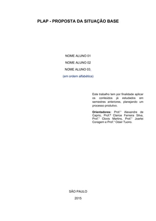 PLAP - PROPOSTA DA SITUAÇÃO BASE
NOME ALUNO 01
NOME ALUNO 02
NOME ALUNO 03
(em ordem alfabética)
SÃO PAULO
2015
Este trabalho tem por finalidade aplicar
os conteúdos já estudados em
semestres anteriores, planejando um
processo produtivo.
Orientadores: Prof.° Alexandre de
Caprio, Prof.ª Clarice Ferreira Silva,
Prof.° Clovis Martins, Prof.° Joarlei
Coragem e Prof.° Odair Tuono.
 