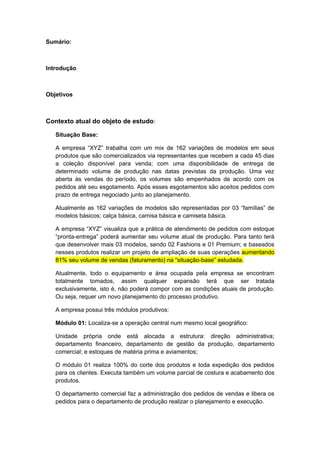 Sumário:
Introdução
Objetivos
Contexto atual do objeto de estudo:
Situação Base:
A empresa “XYZ” trabalha com um mix de 162 variações de modelos em seus
produtos que são comercializados via representantes que recebem a cada 45 dias
a coleção disponível para venda; com uma disponibilidade de entrega de
determinado volume de produção nas datas previstas da produção. Uma vez
aberta às vendas do período, os volumes são empenhados de acordo com os
pedidos até seu esgotamento. Após esses esgotamentos são aceitos pedidos com
prazo de entrega negociado junto ao planejamento.
Atualmente as 162 variações de modelos são representadas por 03 “famílias” de
modelos básicos; calça básica, camisa básica e camiseta básica.
A empresa “XYZ” visualiza que a prática de atendimento de pedidos com estoque
“pronta-entrega” poderá aumentar seu volume atual de produção. Para tanto terá
que desenvolver mais 03 modelos, sendo 02 Fashions e 01 Premium; e baseados
nesses produtos realizar um projeto de ampliação de suas operações aumentando
81% seu volume de vendas (faturamento) na “situação-base” estudada.
Atualmente, todo o equipamento e área ocupada pela empresa se encontram
totalmente tomados, assim qualquer expansão terá que ser tratada
exclusivamente, isto é, não poderá compor com as condições atuais de produção.
Ou seja, requer um novo planejamento do processo produtivo.
A empresa possui três módulos produtivos:
Módulo 01: Localiza-se a operação central num mesmo local geográfico:
Unidade própria onde está alocada a estrutura: direção administrativa;
departamento financeiro, departamento de gestão da produção, departamento
comercial; e estoques de matéria prima e aviamentos;
O módulo 01 realiza 100% do corte dos produtos e toda expedição dos pedidos
para os clientes. Executa também um volume parcial de costura e acabamento dos
produtos.
O departamento comercial faz a administração dos pedidos de vendas e libera os
pedidos para o departamento de produção realizar o planejamento e execução.
 