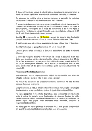 O desenvolvimento do produto é subordinado ao departamento comercial e tem a
função de gerar a codificação e os dados de engenharia do produto e qualidade.
Os estoques de matéria prima e insumos recebem a explosão de materiais
necessários à produção e encaminham a cada setor produtivo.
O tempo de deslocamento entre a recepção do pedido até o inicio da operação de
corte são de 04 dias uteis, o transporte até a costura interna, mais 01 dia. Após a
costura pronta, o transporte até o inicio do acabamento é de 01 dia. Após o
acabamento / embalagem, a disponibilização para a expedição ou estoque é de 01
dia. E mais 01 dia da expedição para a entrega.
Módulo 02: é composto por 12 facções, apenas de costura, esta localizado
geograficamente em torno do módulo 01, a uma distância máxima de 25 km.
O lead time do corte até o retorno ao acabamento neste módulo é de 17 dias uteis.
Módulo 03: localiza-se geograficamente a 450 km do módulo 01.
Unidade própria onde se executa a costura e acabamento de parte do volume
faturado.
O tempo de transporte do corte do módulo 01 até o início da costura é de 04 dias
úteis, após a costura pronta, o transporte até o início do acabamento é de 01 dia
útil, após o acabamento / embalagem, a disponibilização para a expedição é de 01
dia útil; da expedição do módulo 03 até o módulo 01 o transporte é de 04 dias
úteis, sendo mais 01 dia para disponibilização para expedição/faturamento no
módulo 01.
Problemas enfrentados atualmente:
Nos módulos 01 e 02 os salários tendem a crescer nos próximos 05 anos acima da
inflação, portanto o custo da mão de obra tende a crescer.
No módulo 03 os salários se apresentam estáveis, porém não há mão de obra
treinada disponível no entorno.
Geograficamente, o módulo 03 somente será viável sua manutenção e ampliação
de atividades se for apresentado um projeto de coleta dos resíduos sólidos.
Na região geográfica do módulo 02 de produção esta se iniciando um movimento
junto à justiça do trabalho onde funcionários de algumas facções já estão
pleiteando ressarcimento, junto às empresas tomadoras de serviços de costura, de
direitos legais não pagos pelas empresas onde trabalham, alegando a
responsabilidade solidária.
Na introdução dos novos produtos da empresa “XYZ”, tem que se comprometer
em garantir a sustentabilidade ambiental junto a seus fornecedores.
 