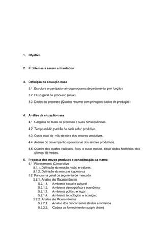 1. Objetivo
2. Problemas a serem enfrentados
3. Definição da situação-base
3.1. Estrutura organizacional (organograma departamental por função)
3.2. Fluxo geral de processo (atual)
3.3. Dados do processo (Quadro resumo com principais dados de produção)
4. Análise da situação-base
4.1. Gargalos no fluxo do processo e suas consequências.
4.2. Tempo médio padrão de cada setor produtivo.
4.3. Custo atual da mão de obra dos setores produtivos.
4.4. Análise do desempenho operacional dos setores produtivos.
4.5. Quadro dos custos variáveis, fixos e custo minuto, base dados históricos dos
últimos 18 meses.
5. Proposta dos novos produtos e conceituação da marca
5.1. Planejamento Corporativo
5.1.1. Definição da missão, visão e valores.
5.1.2. Definição da marca e logomarca
5.2. Panorama geral do segmento de mercado
5.2.1. Analise do Macroambiente
5.2.1.1. Ambiente social e cultural
5.2.1.2. Ambiente demográfico e econômico
5.2.1.3. Ambiente político e legal
5.2.1.4. Ambiente tecnológico e ecológico
5.2.2. Analise do Microambiente
5.2.2.1. Analise dos concorrentes diretos e indiretos
5.2.2.2. Cadeia de fornecimento (supply chain)
 