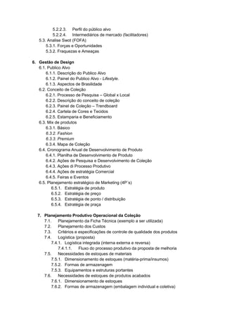 5.2.2.3. Perfil do público alvo
5.2.2.4. Intermediários de mercado (facilitadores)
5.3. Analise Swot (FOFA)
5.3.1. Forças e Oportunidades
5.3.2. Fraquezas e Ameaças
6. Gestão de Design
6.1. Publico Alvo
6.1.1. Descrição do Publico Alvo
6.1.2. Painel do Publico Alvo - Lifestyle.
6.1.3. Aspectos de Brasilidade
6.2. Conceito de Coleção
6.2.1. Processo de Pesquisa – Global x Local
6.2.2. Descrição do conceito de coleção
6.2.3. Painel de Coleção – Trendboard
6.2.4. Cartela de Cores e Tecidos
6.2.5. Estamparia e Beneficiamento
6.3. Mix de produtos
6.3.1. Básico
6.3.2. Fashion
6.3.3. Premium
6.3.4. Mapa de Coleção
6.4. Cronograma Anual de Desenvolvimento de Produto
6.4.1. Planilha de Desenvolvimento de Produto
6.4.2. Ações de Pesquisa e Desenvolvimento de Coleção
6.4.3. Ações di Processo Produtivo
6.4.4. Ações de estratégia Comercial
6.4.5. Feiras e Eventos
6.5. Planejamento estratégico de Marketing (4P´s)
6.5.1. Estratégia de produto
6.5.2. Estratégia de preço
6.5.3. Estratégia de ponto / distribuição
6.5.4. Estratégia de praça
7. Planejamento Produtivo Operacional da Coleção
7.1. Planejamento da Ficha Técnica (exemplo a ser utilizada)
7.2. Planejamento dos Custos
7.3. Critérios e especificações de controle de qualidade dos produtos
7.4. Logística (proposta)
7.4.1. Logística integrada (interna externa e reversa)
7.4.1.1. Fluxo do processo produtivo da proposta de melhoria
7.5. Necessidades de estoques de materiais
7.5.1. Dimensionamento de estoques (matéria-prima/insumos)
7.5.2. Formas de armazenagem
7.5.3. Equipamentos e estruturas portantes
7.6. Necessidades de estoques de produtos acabados
7.6.1. Dimensionamento de estoques
7.6.2. Formas de armazenagem (embalagem individual e coletiva)
 