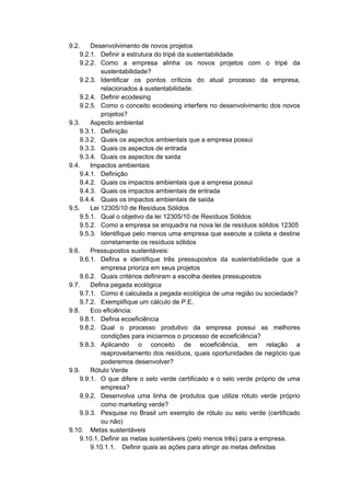 9.2. Desenvolvimento de novos projetos
9.2.1. Definir a estrutura do tripé da sustentabilidade
9.2.2. Como a empresa alinha os novos projetos com o tripé da
sustentabilidade?
9.2.3. Identificar os pontos críticos do atual processo da empresa,
relacionados à sustentabilidade.
9.2.4. Definir ecodesing
9.2.5. Como o conceito ecodesing interfere no desenvolvimento dos novos
projetos?
9.3. Aspecto ambiental
9.3.1. Definição
9.3.2. Quais os aspectos ambientais que a empresa possui
9.3.3. Quais os aspectos de entrada
9.3.4. Quais os aspectos de saída
9.4. Impactos ambientais
9.4.1. Definição
9.4.2. Quais os impactos ambientais que a empresa possui
9.4.3. Quais os impactos ambientais de entrada
9.4.4. Quais os impactos ambientais de saída
9.5. Lei 12305/10 de Resíduos Sólidos
9.5.1. Qual o objetivo da lei 12305/10 de Resíduos Sólidos
9.5.2. Como a empresa se enquadra na nova lei de resíduos sólidos 12305
9.5.3. Identifique pelo menos uma empresa que execute a coleta e destine
corretamente os resíduos sólidos
9.6. Pressupostos sustentáveis:
9.6.1. Defina e identifique três pressupostos da sustentabilidade que a
empresa prioriza em seus projetos
9.6.2. Quais critérios definiram a escolha destes pressupostos
9.7. Defina pegada ecológica
9.7.1. Como é calculada a pegada ecológica de uma região ou sociedade?
9.7.2. Exemplifique um cálculo de P.E.
9.8. Eco eficiência:
9.8.1. Defina ecoeficiência
9.8.2. Qual o processo produtivo da empresa possui as melhores
condições para iniciarmos o processo de ecoeficiência?
9.8.3. Aplicando o conceito de ecoeficiência, em relação a
reaproveitamento dos resíduos, quais oportunidades de negócio que
poderemos desenvolver?
9.9. Rótulo Verde
9.9.1. O que difere o selo verde certificado e o selo verde próprio de uma
empresa?
9.9.2. Desenvolva uma linha de produtos que utilize rótulo verde próprio
como marketing verde?
9.9.3. Pesquise no Brasil um exemplo de rótulo ou selo verde (certificado
ou não)
9.10. Metas sustentáveis
9.10.1. Definir as metas sustentáveis (pelo menos três) para a empresa.
9.10.1.1. Definir quais as ações para atingir as metas definidas
 