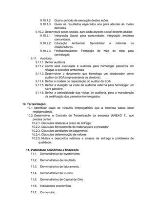 9.10.1.2. Qual o período de execução destas ações
9.10.1.3. Quais os resultados esperados aos para atender às metas
definidas.
9.10.2. Desenvolva ações sociais, para cada aspecto social descrito abaixo:
9.10.2.1. Integração Social para comunidade: integração empresa
comunidade.
9.10.2.2. Educação Ambiental: Sensibilizar e informar os
colaboradores.
9.10.2.3. Profissionalizante: Formação de mão de obra para
contratação.
9.11. Auditoria
9.11.1. Definir auditoria
9.11.2. Como será executada à auditoria para homologar parceiros em
relação a questões ambientais
9.11.3. Desenvolver o documento que homologa um colaborador como
auditor do SGA (representante da diretoria)
9.11.4. Definir o modelo de capacitação do auditor do SGA
9.11.5. Definir a duração da visita de auditoria externa para homologar um
novo parceiro;
9.11.6. Definir a periodicidade das visitas de auditoria, para a manutenção
da certificação dos parceiros homologados;
10. Terceirização:
10.1. Identificar quais os vínculos empregatícios que a empresa possa estar
negligenciando.
10.2. Desenvolver o Contrato de Terceirização da empresa (ANEXO 1), que
precisa conter:
10.2.1. Cláusulas relativas a prazo de entrega;
10.2.2. Cláusulas fornecimento de material para o prestador;
10.2.3. Cláusulas condições de pagamento;
10.2.4. Cláusulas determinação de valores
10.2.5. Multas e descontos relativos a atrasos de entrega e problemas de
qualidade.
11. Viabilidade econômica e financeira
11.1. Demonstrativo de investimento
11.2. Demonstrativo de resultado
11.3. Demonstrativo de faturamento
11.4. Demonstrativo de Custos
11.5. Demonstrativo de Capital de Giro
11.6. Indicadores econômicos
11.7. Comentário
 