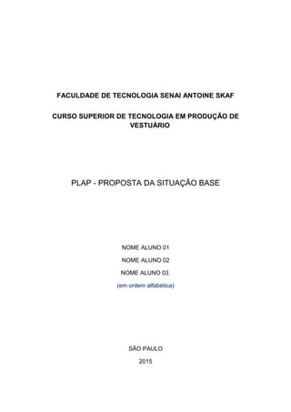 FACULDADE DE TECNOLOGIA SENAI ANTOINE SKAF
CURSO SUPERIOR DE TECNOLOGIA EM PRODUÇÃO DE
VESTUÁRIO
PLAP - PROPOSTA DA SITUAÇÃO BASE
NOME ALUNO 01
NOME ALUNO 02
NOME ALUNO 03
(em ordem alfabética)
SÃO PAULO
2015
 