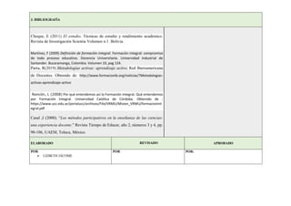 3. BIBLIOGRAFÍA
Choque, E (2011) El estudio. Técnicas de estudio y rendimiento académico.
Revista de Investigación Scientia Volumen n.1. Bolivia.
Martínez, F (2009) Definición de formación integral. Formación integral: compromiso
de todo proceso educativo. Docencia Universitaria. Universidad Industrial de
Santander. Bucaramanga, Colombia. Volumen 10, pag 124.
Parra, R(2019) Metodologías activas: aprendizaje activo. Red Iberoamericana
de Docentes. Obtenido de: http://www.formacionib.org/noticias/?Metodologias-
activas-aprendizaje-activo
Roncón, L (2008) Por qué entendemos así la Formación Integral. Qué entendemos
por Formación Integral. Universidad Católica de Córdoba. Obtenido de :
https://www.ucc.edu.ar/portalucc/archivos/File/VRMU/Mision_VRMU/formacionint
egral.pdf
Casal ,I (2000). “Los métodos participativos en la enseñanza de las ciencias:
una experiencia docente.” Revista Tiempo de Educar, año 2, números 3 y 4, pp.
90-106, UAEM, Toluca, México.
ELABORADO REVISADO APROBADO
POR:
 LIZBETH JÁCOME
POR: POR:
 