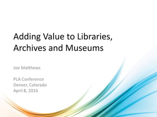 Adding Value to Libraries,
Archives and Museums
Joe Matthews
PLA Conference
Denver, Colorado
April 8, 2016
 
