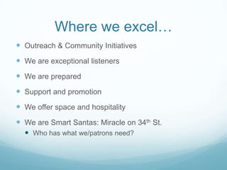 Where we excel…
 Outreach & Community Initiatives
 We are exceptional listeners
 We are prepared
 Support and promotion
 We offer space and hospitality
 We are Smart Santas: Miracle on 34th St.
 Who has what we/patrons need?
 