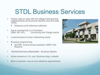 STDL Business Services
 History: kept on pace with the village's fast-growing
neighborhoods and business districts since the early
1970s.
 Extensive print reference collection
 Active membership in 3 Chambers
(SBA, HE, HP), Community and Village events
 Local business & career networking events
 Business programming
 SCORE, local business speakers, MSW, Fed
Reserve
 Monthly Business eNewsletter , Business Sparks
 Active presence in It’s Just Business blog, LinkedIn
 Book a Librarian: one-on-one reference appointments
 