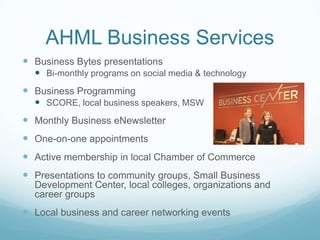 AHML Business Services
 Business Bytes presentations
 Bi-monthly programs on social media & technology
 Business Programming
 SCORE, local business speakers, MSW
 Monthly Business eNewsletter
 One-on-one appointments
 Active membership in local Chamber of Commerce
 Presentations to community groups, Small Business
Development Center, local colleges, organizations and
career groups
 Local business and career networking events
 