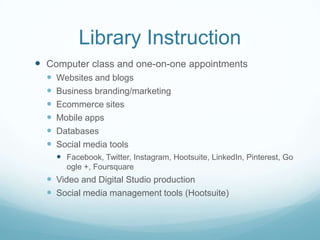 Library Instruction
 Computer class and one-on-one appointments
 Websites and blogs
 Business branding/marketing
 Ecommerce sites
 Mobile apps
 Databases
 Social media tools
 Facebook, Twitter, Instagram, Hootsuite, LinkedIn, Pinterest, Go
ogle +, Foursquare
 Video and Digital Studio production
 Social media management tools (Hootsuite)
 