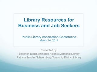 Library Resources for
Business and Job Seekers
Public Library Association Conference
March 14, 2014
Presented by:
Shannon Distel, Arlington Heights Memorial Library
Patricia Smolin, Schaumburg Township District Library
 