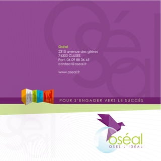 oél
   sa
  Oséal
  2315 avenue des glières
  74300 CLUSES
  Port. 06 09 88 36 45
  contact@oseal.fr




o
  www.oseal.fr




sa
 él
  POUR S’ENGAGER VERS LE SUCCÈS




                            oséal
                            OSEZ   L’IDÉAL
 