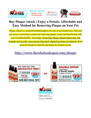 Buy Plaque Attack | Enjoy a Petsafe, Affordable and
  Easy Method for Removing Plaque on Your Pet
Plaque Attack is a medical breakthrough in the area of pet dental care. This oral
pet spray is providing a means for removing plaque, tartar and bad breath with
  ease and affordability. Amazingly, if one buys Plaque Attack online they will
actually end up with more money than their original purchase investment. Read
           more for details or visit the site below for instant access.


      http://www.thewholesalespot.com/plaque
 