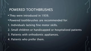 POWERED TOOTHBRUSHES
• They were introduced in 1939.
• Powered toothbrushes are recommended for:
1. Individuals lacking fine motor skills.
2. Small children or handicapped or hospitalized patients
3. Patients with orthodontic appliances.
4. Patients who prefer them.
 