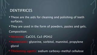 DENTIFRICES
• These are the aids for cleaning and polishing of teeth
surfaces.
• They are used in the form of powders, pastes and gels.
Composition:
• Abrasives: CaCO3, Ca3 (PO4)2
• Humectants: glycerine, sorbitol, mannitol, propylene
glycol
• Thickening agents: sodium carboxy-methyl cellulose
 