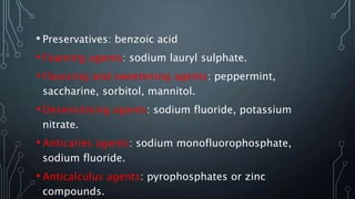 • Preservatives: benzoic acid
• Foaming agents: sodium lauryl sulphate.
• Flavoring and sweetening agents: peppermint,
saccharine, sorbitol, mannitol.
• Desensitising agents: sodium fluoride, potassium
nitrate.
• Anticaries agents: sodium monofluorophosphate,
sodium fluoride.
• Anticalculus agents: pyrophosphates or zinc
compounds.
 