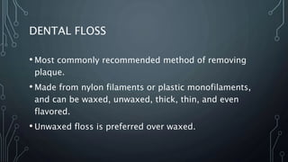 DENTAL FLOSS
• Most commonly recommended method of removing
plaque.
• Made from nylon filaments or plastic monofilaments,
and can be waxed, unwaxed, thick, thin, and even
flavored.
• Unwaxed floss is preferred over waxed.
 