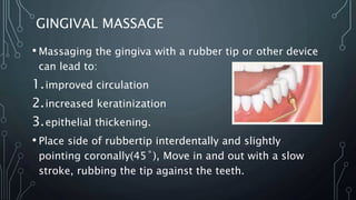 GINGIVAL MASSAGE
• Massaging the gingiva with a rubber tip or other device
can lead to:
1.improved circulation
2.increased keratinization
3.epithelial thickening.
• Place side of rubbertip interdentally and slightly
pointing coronally(45˚), Move in and out with a slow
stroke, rubbing the tip against the teeth.
 