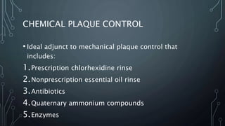 CHEMICAL PLAQUE CONTROL
• Ideal adjunct to mechanical plaque control that
includes:
1.Prescription chlorhexidine rinse
2.Nonprescription essential oil rinse
3.Antibiotics
4.Quaternary ammonium compounds
5.Enzymes
 