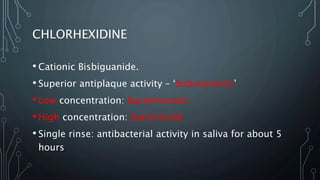CHLORHEXIDINE
• Cationic Bisbiguanide.
• Superior antiplaque activity – ‘Substantivity’
• Low concentration: bacteriostatic
• High concentration: bactericidal
• Single rinse: antibacterial activity in saliva for about 5
hours
 