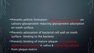 • Prevents pellicle formation- blocking acidic groups on
salivary glycoprotein reducing glycoprotein adsorption
on tooth surface.
• Prevents adsorption of bacterial cell wall on tooth
surface- binding to the bacteria
• Prevents binding of mature plaque- precipitating
agglutination factors in saliva & displacing calcium
from plaque matrix
 