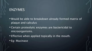 ENZYMES
• Would be able to breakdown already formed matrix of
plaque and calculus
• Certain proteolytic enzymes are bactericidal to
microorganisms.
• Effective when applied topically in the mouth.
• Eg: Mucinase
 