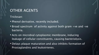 OTHER AGENTS
Triclosan:
• Phenol derivative, recently included.
• Broad spectrum of activity against both gram +ve and –ve
bacteria.
• Acts on microbial cytoplasmic membrane, inducing
leakage of cellular constituents, causing bacteriolysis.
• Delays plaque maturation and also inhibits formation of
Prostaglandins and leukotrienes.
 