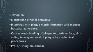 Delmopinol:
• Morpholino ethanol derivative
• Interferes with plaque matrix formation and reduces
bacterial adherence.
• Causes weak binding of plaque to tooth surface, thus
aiding in easy removal of plaque by mechanical
procedures
• Pre-brushing mouthrinse.
 