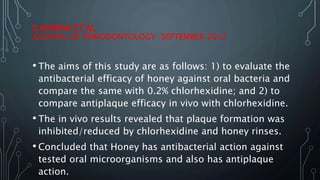 S.APARNA ET AL
JOURNAL OF PERIODONTOLOGY: SEPTEMBER 2012
• The aims of this study are as follows: 1) to evaluate the
antibacterial efficacy of honey against oral bacteria and
compare the same with 0.2% chlorhexidine; and 2) to
compare antiplaque efficacy in vivo with chlorhexidine.
• The in vivo results revealed that plaque formation was
inhibited/reduced by chlorhexidine and honey rinses.
• Concluded that Honey has antibacterial action against
tested oral microorganisms and also has antiplaque
action.
 