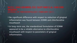 M.P.C. VAN LEEUWEN, D.E. SLOT AND G.A. VAN DER
WEIJDEN
JOURNAL OF PERIODONTOLOGY: FEBRUARY 2011.
• No significant difference with respect to reduction of gingival
inflammation was found between EOMW and chlorhexidine
mouthwash
• In long-term use, the standardized formulation of EOMW
appeared to be a reliable alternative to chlorhexidine
mouthwash with respect to parameters of gingival
inflammation.
 