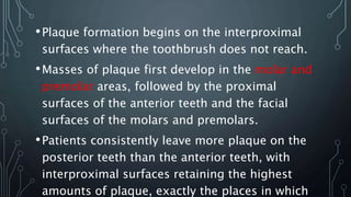 •Plaque formation begins on the interproximal
surfaces where the toothbrush does not reach.
•Masses of plaque first develop in the molar and
premolar areas, followed by the proximal
surfaces of the anterior teeth and the facial
surfaces of the molars and premolars.
•Patients consistently leave more plaque on the
posterior teeth than the anterior teeth, with
interproximal surfaces retaining the highest
amounts of plaque, exactly the places in which
 