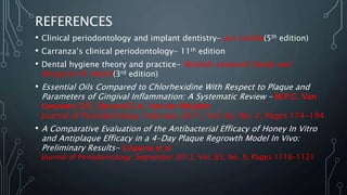 REFERENCES
• Clinical periodontology and implant dentistry- Jan Lindhe(5th edition)
• Carranza’s clinical periodontology- 11th edition
• Dental hygiene theory and practice- Michele Leonardi Darby and
Margaret M. Walsh(3rd edition)
• Essential Oils Compared to Chlorhexidine With Respect to Plaque and
Parameters of Gingival Inflammation: A Systematic Review - M.P.C. Van
Leeuwen, D.E. Slot and G.A. Van der Weijden
Journal of Periodontology: February 2011, Vol. 82, No. 2, Pages 174-194
• A Comparative Evaluation of the Antibacterial Efficacy of Honey In Vitro
and Antiplaque Efficacy in a 4-Day Plaque Regrowth Model In Vivo:
Preliminary Results- S.Aparna et al
Journal of Periodontology: September 2012, Vol. 83, No. 9, Pages 1116-1121
 