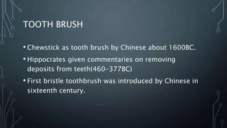TOOTH BRUSH
• Chewstick as tooth brush by Chinese about 1600BC.
• Hippocrates given commentaries on removing
deposits from teeth(460-377BC)
• First bristle toothbrush was introduced by Chinese in
sixteenth century.
 