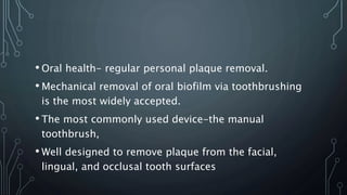 • Oral health- regular personal plaque removal.
• Mechanical removal of oral biofilm via toothbrushing
is the most widely accepted.
• The most commonly used device-the manual
toothbrush,
• Well designed to remove plaque from the facial,
lingual, and occlusal tooth surfaces
 
