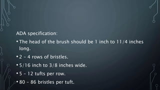 ADA specification:
• The head of the brush should be 1 inch to 11/4 inches
long.
• 2 – 4 rows of bristles.
• 5/16 inch to 3/8 inches wide.
• 5 – 12 tufts per row.
• 80 – 86 bristles per tuft.
 