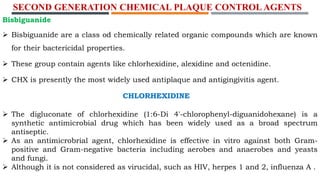 SECOND GENERATION CHEMICAL PLAQUE CONTROL AGENTS
Bisbiguanide
 Bisbiguanide are a class od chemically related organic compounds which are known
for their bactericidal properties.
 These group contain agents like chlorhexidine, alexidine and octenidine.
 CHX is presently the most widely used antiplaque and antigingivitis agent.
CHLORHEXIDINE
 The digluconate of chlorhexidine (1:6-Di 4'-chlorophenyl-diguanidohexane) is a
synthetic antimicrobial drug which has been widely used as a broad spectrum
antiseptic.
 As an antimicrobrial agent, chlorhexidine is effective in vitro against both Gram-
positive and Gram-negative bacteria including aerobes and anaerobes and yeasts
and fungi.
 Although it is not considered as virucidal, such as HIV, herpes 1 and 2, influenza A .
 