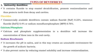 1. Anticavity dentifrice:
 It contains fluoride to stop enamel decalcification, promote remineralization and
thus protects teeth from decay and cavities.
Fluorides
 Commercially available dentifrices contain sodium fluoride [NaF] 0.22%, stannous
fluoride [SnF2] 0.4% or sodium monofluorophosphate [MFP] 0.76%.
Calcium/Phosphate
 Calcium and phosphate supplementation in a dentifrice will increase the
concentration of these ions in the oral cavity.
Sodium Bicarbonate
 It increases the pH in saliva, and in this way creates an unsuitable environment for
the growth of aciduric bacteria.
 It also prevent caries by reducing enamel solubility and increase remineralization.
TYPES OF DENTIFRICES
 