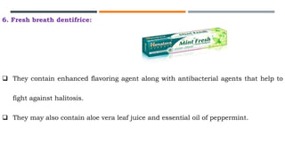 6. Fresh breath dentifrice:
 They contain enhanced flavoring agent along with antibacterial agents that help to
fight against halitosis.
 They may also contain aloe vera leaf juice and essential oil of peppermint.
 