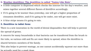 2. Weather dentifrice: The dentifrice is called "Tastes Like Rain".
 A little computer is dispensed which checks the internet for the day's weather, and
mixes together several different flavors of dentifrice accordingly.
 If it's going to be warmer than yesterday, one will get a higher proportion of
cinnamon dentifrice, and if it's going to be cooler, one will get more mint.
 A blue stripe means it's going to rain.
3. Dentifrice in tablet form:
There is a new innovation in the world of dental disposables that will help to prevent
the spread of germs.
A concern for many households is that bacteria can be transferred from the brush to
the tube, so various cold and flu are more likely to spread, when the dentifrice is
shared between members of the family.
This also helps to prevent wastage, as one cannot accidentally squeeze out more than
 