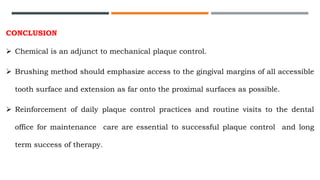 CONCLUSION
 Chemical is an adjunct to mechanical plaque control.
 Brushing method should emphasize access to the gingival margins of all accessible
tooth surface and extension as far onto the proximal surfaces as possible.
 Reinforcement of daily plaque control practices and routine visits to the dental
office for maintenance care are essential to successful plaque control and long
term success of therapy.
 