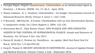  Parappa Sajjan, Nagesh Laxminarayan. Chlorhexidine as an Antimicrobial Agent in
Dentistry – A Review. OHDM- Vol. 15- No.2 - April, 2016.
 Nazam Lakhani , K. L. Vandana. Chlorhexidine – An Insight. International Journal of
Advanced Research (2016), Volume 4, Issue 7, 1321-1328.
 F Bernardi , MR Pincelli , S Carlon. Chlorhexidine with an Anti Discoloration System.
A comparative study. Int J Dent Hygiene 2, 2004; 122–126.
 Sreenivasa Rao S , Vijay Kumar Chava. ANTI-PLAQUE AND ANTI-GINGIVITIS
AGENTS IN THE CONTROL OF SUPRAGINGIVAL PLAQUE. Annals and Essences of
Dentistry. Vol. IX Issue 4 Oct– Dec 2017.
 Davies R, Scully C, Preston AJ. Dentifrices - an update. Med Oral Patol Oral Cir
Bucal. 2010 Nov 1;15 (6):e976-82.
 Garg R, Thakar S. RECENT ADVANCES IN DENTIFRICES. Journal of Applied Dental
and Medical Sciences. Volume 2 Issue 3 July - September 2016.
 