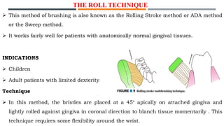  This method of brushing is also known as the Rolling Stroke method or ADA method
or the Sweep method.
 It works fairly well for patients with anatomically normal gingival tissues.
INDICATIONS
 Children
 Adult patients with limited dexterity
Technique
 In this method, the bristles are placed at a 45° apically on attached gingiva and
lightly rolled against gingiva in coronal direction to blanch tissue momentarily . This
technique requires some flexibility around the wrist.
THE ROLL TECHNIQUE
 