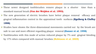  These newer designed toothbrushes remove plaque in a shorter time than a
standard manual brush (Van der Weijden et al. 1993).
 The new generation of electric brushes have better plaque removal efﬁcacy and
gingival inﬂammation control in the approximal tooth surfaces (Egelberg & Claffey
1998)
 Studies have shown the three-dimensional movements carried out by the brush are
safe to use and more efficient regarding plaque removal (Danser et al. 1998)
 Toothbrushes with this mode of action reduced plaque by 7% and gingival bleeding
by 17% when compared with manual brushes (Robinson et al. 2005)
 